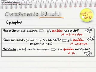 Ejemplos
Necesito a mi madre ¿A quién necesito?
A mi madre
Encontramos (a vosotros) en la calle ¿A quién
encontramos? A vosotros
Necesito [a ti] en el equipo ¿A quién necesito?
A ti
Ejemplos
Vimos una película  La vimos
He comprado unos zapatos  Los hemos comprado
Ejemplos
Vimos una película  La vimos
He comprado unos zapatos  Los hemos comprado
Ejemplos
Vimos una película  La vimos
He comprado unos zapatos  Los hemos comprado
Ejemplos
Vimos una película  La vimos
He comprado unos zapatos  Los hemos comprado
 