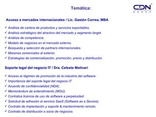 Temática: Análisis de cartera de productos y servicios exportables.   Análisis estratégico del atractivo del mercado y segmento target.   Análisis de competencia.   Modelo de negocios en el mercado externo. Búsqueda y selección de partners internacionales. Misiones comerciales al exterior.  Estrategias de comercialización, promoción, precio y distribución. Acceso al régimen de promoción de la industria del software. Importancia del soporte legal del negocio IT Acuerdo de confidencialidad (NDA). Memorándum de entendimiento (MOU).   Contratos licencia de uso de software a perpetuidad. Solicitud de adhesión al servicio SaaS (Software as a Service).   Contrato de implantación y soporte & mantenimiento remoto.  Contrato de distribución o socio de negocios. Soporte legal del negocio IT / Dra. Celeste Molinari Acceso a mercados internacionales / Lic. Gastón Correa, MBA 