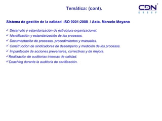 Temática: (cont). Desarrollo y estandarización de estructura organizacional.  Identificación y estandarización de los procesos. Documentación de procesos, procedimientos y manuales. Construcción de sindicadores de desempeño y medición de los procesos. Implantación de acciones preventivas, correctivas y de mejora. Realización de auditorias internas de calidad. Coaching durante la auditoria de certificación. Sistema de gestión de la calidad  ISO 9001:2008  / Asta. Marcelo Moyano   