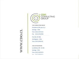 CDO CONSULTING GROUP Providencia 329, piso 4 y 5 Santiago – Chile Fono: (56 2) 223 54 16 Fax:  (56 2) 274 69 98 Prat 461, Of 1901 Antofagasta – Chile Fono: (56 55) 496 423 CDO OUTSOURCING Las Bellotas 199 – Of. 84 Santiago - Chile Fono: (56 2) 233 99 79 Fax:  (56 2) 334 95 51 WWW.CDO.CL 