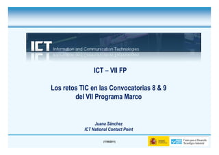 ICT – VII FP

Los retos TIC en las Convocatorias 8 & 9
        del VII Programa Marco


                Juana Sánchez
           ICT National Contact Point

                     (17/06/2011)
 