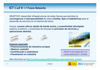 ICT Call 8 1.1 Future Networks

     OBJETIVO: desarrollar infraestructuras de redes futuras que permitan la
     convergencia e interoperabilidad de redes móviles, fijas a inalámbricas para el
     desarrollo de servicios en la Internet del futuro.

     Incluye: acceso ubicuo rápido de banda ancha, y conectividad ultrarápida
     extremo a extremo, y protocolos de red para la provisión de servicios y
     aplicaciones abiertas.




     Impacto esperado:
       Posicionamiento de industria europea
       Reducir coste/bit
       Contribución a estándares                                Desde la investigación a la
       Penetración en industria                                 comercialización ≈ 10 años

     Más información en http://cordis.europa.eu/fp7/ict/future-networks/home_en.html

11                                            (17/06/2011)
 