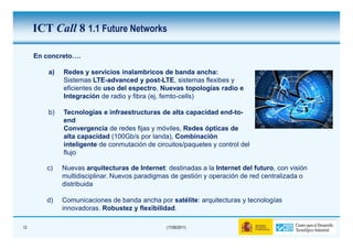 ICT Call 8 1.1 Future Networks

     En concreto….

         a)   Redes y servicios inalambricos de banda ancha:
              Sistemas LTE-advanced y post-LTE, sistemas flexibes y
              eficientes de uso del espectro, Nuevas topologías radio e
              Integración de radio y fibra (ej, femto-cells)

         b)   Tecnologías e infraestructuras de alta capacidad end-to-
              end
              Convergencia de redes fijas y móviles, Redes ópticas de
              alta capacidad (100Gb/s por landa), Combinación
              inteligente de conmutación de circuitos/paquetes y control del
              flujo

        c)    Nuevas arquitecturas de Internet: destinadas a la Internet del futuro, con visión
              multidisciplinar. Nuevos paradigmas de gestión y operación de red centralizada o
              distribuida

        d)    Comunicaciones de banda ancha por satélite: arquitecturas y tecnologías
              innovadoras. Robustez y flexibilidad.

12                                              (17/06/2011)
 