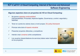 ICT Call 8 1.2 Cloud Computing, Internet of Services and Advanced
                                                                 Software Engineering

     Algunos aspectos clave en proyectos de I+D en Cloud Computing:

        No ignorar aspectos controvertidos!
        Interoperabilidad, Privacidad, Aspectos legales, Governanza y control, seguridad y
        fiabilidad

        Tener en cuenta los valores clave a nivel europeo: EU policy framework

        Priorizar ante todo el impacto industrial

        Presentar proyectos diferentes y competitivos

        Intentar crear consenso entre competidores

        Los usuarios (desarrolladores de servicios) deben estar implicados
        en los proyectos




15                                              (17/06/2011)
 