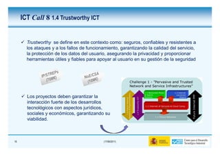 ICT Call 8 1.4 Trustworthy ICT


       Trustworthy se define en este contexto como: seguros, confiables y resistentes a
       los ataques y a los fallos de funcionamiento, garantizando la calidad del servicio,
       la protección de los datos del usuario, asegurando la privacidad y proporcionar
       herramientas útiles y fiables para apoyar al usuario en su gestión de la seguridad




       Los proyectos deben garantizar la
       interacción fuerte de los desarrollos
       tecnológicos con aspectos jurídicos,
       sociales y económicos, garantizando su
       viabilidad.



16                                          (17/06/2011)
 