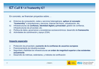 ICT Call 8 1.4 Trustworthy ICT

     En concreto, se financian proyectos sobre….

     a)   Entornos de computación, redes y servicios heterogéneos: aplicar el concepto
          “trustworthy” a arquitecturas y servicios, Internet del futuro, virtualización, etc.
     b)   Infraestructuras de confianza, identidad digital y privacidad: gestión de confianza,
          infraestructuras de privacidad, etc.
     c)   Política de datos, governanza y ecosistemas socioeconómicos: desarrollo de frameworks
     d)   Actividades de coordinación y apoyo (CSA)



     Impacto esperado:

          Protección de privacidad y aumento de la confianza de usuarios europeos
          Posicionamiento de industria europea
          Seguridad y fiabilidad de infraestructuras un orden de magnitud superior a las existentes
          actualmente
          Desarrollo de métricas, estándares, y métodos de certificación



17                                              (17/06/2011)
 