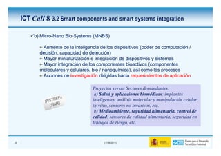 ICT Call 8 3.2 Smart components and smart systems integration

          b) Micro-Nano Bio Systems (MNBS)

             Aumento de la inteligencia de los dispositivos (poder de computación /
            decisión, capacidad de detección)
             Mayor miniaturización e integración de dispositivos y sistemas
             Mayor integración de los componentes bioactivos (componentes
            moleculares y celulares, bio / nanoquímica), así como los procesos
                                           nanoquímica),
             Acciones de investigación dirigidas hacia requerimientos de aplicación

                                    Proyectos versus Sectores demandantes:
                                     a) Salud y aplicaciones biomédicas: implantes
                                    inteligentes, análisis molecular y manipulación celular
                                    in-vitro, sensores no invasivos, etc.
                                     b) Medioambiente, seguridad alimentaria, control de
                                    calidad: sensores de calidad alimentaria, seguridad en
                                    trabajos de riesgo, etc.



20                                        (17/06/2011)
 