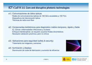 ICT Call 8 3.5. Core and disruptive photonic technologies
     a1) Comunicaciones de datos ópticas
         Redes de comunicaciones ópticas de 100 Gb/s escalables a 100 Tb/s
         Dispositivos de interconexión óptica
         Técnicas de radio-over-fiber



     a2) Componentes biofotónicos para diagnóstico médico temprano, rápido y fiable
         Ej. Cancer, enfermedades infecciosas y oculares
         Enfoque interdisciplinar, se requiere usuarios finales (bio)médicos.
         Necesario validación preclínica, pero no clínica



     a3) Aplicaciones para seguridad (safety & security)
         Tratamiento de imágenes y sensores

     a4) Iluminación y displays
         Disminución de coste de fabricación y aumento de eficiencia




22                                                (17/06/2011)
 