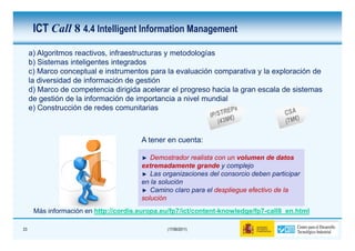 ICT Call 8 4.4 Intelligent Information Management
     a) Algoritmos reactivos, infraestructuras y metodologías
     b) Sistemas inteligentes integrados
     c) Marco conceptual e instrumentos para la evaluación comparativa y la exploración de
     la diversidad de información de gestión
     d) Marco de competencia dirigida acelerar el progreso hacia la gran escala de sistemas
     de gestión de la información de importancia a nivel mundial
     e) Construcción de redes comunitarias



                                       A tener en cuenta:

                                          Demostrador realista con un volumen de datos
                                       extremadamente grande y complejo
                                          Las organizaciones del consorcio deben participar
                                       en la solución
                                          Camino claro para el despliegue efectivo de la
                                       solución
      Más información en http://cordis.europa.eu/fp7/ict/content-knowledge/fp7-call8_en.html

23                                             (17/06/2011)
 