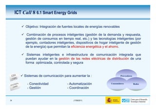 ICT Call 8 6.1 Smart Energy Grids

          Objetivo: Integración de fuentes locales de energías renovables

           Combinación de procesos inteligentes (gestión de la demanda y respuesta,
          gestión de consumos en tiempo real, etc.) y las tecnologías inteligentes (por
          ejemplo, contadores inteligentes, dispositivos de hogar inteligente de gestión
          de la energía) que permitan la eficiencia energética y el ahorro.

           Sistemas inteligentes e infraestructura de comunicación integrada que
          puedan ayudar en la gestión de las redes eléctricas de distribución de una
          forma optimizada, controlada y segura


          Sistemas de comunicación para aumentar la :                       Proveedores


           - Conectividad             - Automatización             Consumidores           Redes
           - Gestión                  - Coordinación


24                                        (17/06/2011)
 