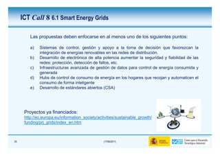 ICT Call 8 6.1 Smart Energy Grids

         Las propuestas deben enfocarse en al menos uno de los siguientes puntos:

         a)   Sistemas de control, gestión y apoyo a la toma de decisión que favorezcan la
              integración de energías renovables en las redes de distribución.
         b)   Desarrollo de electrónica de alta potencia aumentar la seguridad y fiabilidad de las
              redes: protección, detección de fallos, etc.
         c)   Infraestructuras avanzada de gestión de datos para control de energía consumida y
              generada
         d)   Hubs de control de consumo de energía en los hogares que recojan y automaticen el
              consumo de forma inteligente
         e)   Desarrollo de estándares abiertos (CSA)




      Proyectos ya financiados:
      http://ec.europa.eu/information_society/activities/sustainable_growth/
      funding/prj_grids/index_en.htm



25                                               (17/06/2011)
 