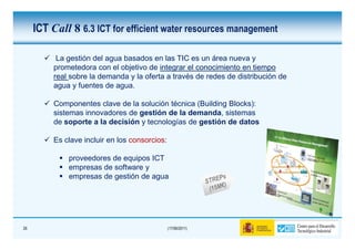 ICT Call 8 6.3 ICT for efficient water resources management

          La gestión del agua basados en las TIC es un área nueva y
         prometedora con el objetivo de integrar el conocimiento en tiempo
         real sobre la demanda y la oferta a través de redes de distribución de
         agua y fuentes de agua.

         Componentes clave de la solución técnica (Building Blocks):
         sistemas innovadores de gestión de la demanda, sistemas
         de soporte a la decisión y tecnologías de gestión de datos

         Es clave incluir en los consorcios:

             proveedores de equipos ICT
             empresas de software y
             empresas de gestión de agua




26                                             (17/06/2011)
 