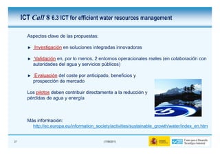 ICT Call 8 6.3 ICT for efficient water resources management

       Aspectos clave de las propuestas:

          Investigación en soluciones integradas innovadoras

         Validación en, por lo menos, 2 entornos operacionales reales (en colaboración con
         autoridades del agua y servicios públicos)

         Evaluación del coste por anticipado, beneficios y
         prospección de mercado

       Los pilotos deben contribuir directamente a la reducción y
       pérdidas de agua y energía



       Más información:
         http://ec.europa.eu/information_society/activities/sustainable_growth/water/index_en.htm


27                                          (17/06/2011)
 