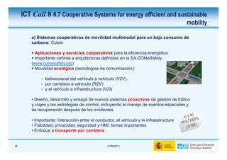 ICT Call 8 6.7 Cooperative Systems for energy efficient and sustainable
                                                                                          mobility

         a) Sistemas cooperativos de movilidad multimodal para un bajo consumo de
         carbono. Cubre:

           Aplicaciones y servicios cooperativos para la eficiencia energética
           Importante ceñirse a arquitecturas definidas en la SA COMeSafety
         (www.comesafety.org)
           Movilidad ecológica (tecnologías de comunicación):

              - bidireccional del vehículo a vehículo (V2V),
              - por carretera a vehículo (R2V)
              - y el vehículo a infraestructura (V2I)

         • Diseño, desarrollo y ensayo de nuevos sistemas proactivos de gestión de tráfico
         y viajes y las estrategias de control, incluyendo el manejo de eventos especiales y
         de recuperación después de los incidentes

         • Importante: Interacción entre el conductor, el vehículo y la infraestructura
         • Fiabilidad, privacidad, seguridad y HMI: temas importantes
         • Enfoque a transporte por carretera


28                                                (17/06/2011)
 