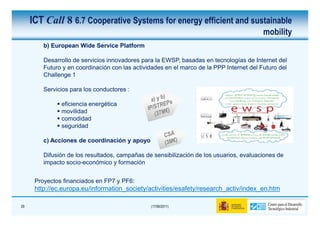 ICT Call 8 6.7 Cooperative Systems for energy efficient and sustainable
                                                                                          mobility
         b) European Wide Service Platform

         Desarrollo de servicios innovadores para la EWSP, basadas en tecnologías de Internet del
         Futuro y en coordinación con las actividades en el marco de la PPP Internet del Futuro del
         Challenge 1

         Servicios para los conductores :

               eficiencia energética
               movilidad
               comodidad
               seguridad

         c) Acciones de coordinación y apoyo

         Difusión de los resultados, campañas de sensibilización de los usuarios, evaluaciones de
         impacto socio-económico y formación


      Proyectos financiados en FP7 y PF6:
      http://ec.europa.eu/information_society/activities/esafety/research_activ/index_en.htm

29                                              (17/06/2011)
 