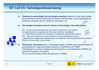 ICT Call 8 8.1 Technology-enhanced learning

            a)   Sistemas de aprendizaje con tecnología avanzada dotados con las capacidades
                 de los tutores humanos: detección de nivel de razonamiento, uso automatizado de
                 estímulos, lenguaje natural, interfaces avanzados, etc.

            a)   Tecnologías educativas para la ciencia, la tecnología y las matemáticas

                 b1) Apoyar a los estudiantes para comprender y construir su conocimiento
                 conceptual personal y significado de los temas científicos, tecnológicos
                 y / o matemáticas. Estímulo de curiosidad y creatividad en aplicaciones prácticas
                 b2) Apoyo a la federación a escala europea y el uso de laboratorios remotos
                 y experimentos virtuales para el aprendizaje y la enseñanza. Red de laboratorios con interfaces
                 abiertos. Se exige piloto a gran escala

            c)   Soluciones avanzadas para un despliegue rápido y flexible de las oportunidades de
                 aprendizaje en el lugar de trabajo (objetivos, en particular, las PYME)
                 Investigación en nuevos modelos de entrenamiento, y necesidades de PYMES con
                 retos de innovación y formación.
                 En los consorcios debe haber asociaciones y PYMES.




30                                                (17/06/2011)
 