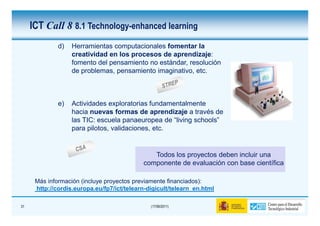 ICT Call 8 8.1 Technology-enhanced learning
              d)   Herramientas computacionales fomentar la
                   creatividad en los procesos de aprendizaje:
                   fomento del pensamiento no estándar, resolución
                   de problemas, pensamiento imaginativo, etc.



              e)   Actividades exploratorias fundamentalmente
                   hacia nuevas formas de aprendizaje a través de
                   las TIC: escuela panaeuropea de “living schools”
                   para pilotos, validaciones, etc.


                                               Todos los proyectos deben incluir una
                                            componente de evaluación con base científica

      Más información (incluye proyectos previamente financiados):
      http://cordis.europa.eu/fp7/ict/telearn-digicult/telearn_en.html

31                                             (17/06/2011)
 