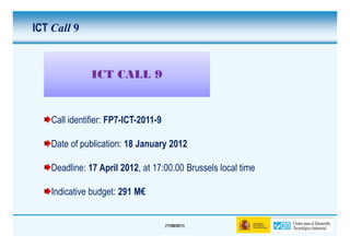 ICT Call 9


               ICT CALL 9


    Call identifier: FP7-ICT-2011-9

    Date of publication: 18 January 2012

    Deadline: 17 April 2012, at 17:00.00 Brussels local time

    Indicative budget: 291 M€


                                      (17/06/2011)
 