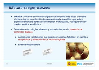 ICT Call 9 4.3 Digital Preservation

         Objetivo:
         Objetivo: preservar el contenido digital de una manera más eficaz y rentable
         al mismo tiempo la protección de su autenticidad e integridad, que reduce
         significativamente la pérdida de información irremplazable, y asegurar que se
         pueden reutilizar en el futuro

         Desarrollo de tecnologías, sistemas y herramientas para la protección de
         contenidos digitales

             Aplicaciones y plataformas que garanticen absoluta fiabilidad en cuanto a
             recuperación y utilización de los recursos digitales

             Evitar la obsolescencia




35                                         (17/06/2011)
 