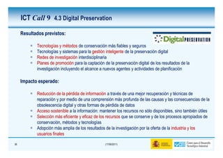 ICT Call 9 4.3 Digital Preservation

     Resultados previstos:

            Tecnologías y métodos de conservación más fiables y seguros
            Tecnologías y sistemas para la gestión inteligente de la preservación digital
            Redes de investigación interdisciplinaria
            Planes de promoción para la captación de la preservación digital de los resultados de la
            investigación incluyendo el alcance a nuevos agentes y actividades de planificación

     Impacto esperado:

            Reducción de la pérdida de información a través de una mejor recuperación y técnicas de
            reparación y por medio de una comprensión más profunda de las causas y las consecuencias de la
            obsolescencia digital y otras formas de pérdida de datos
            Acceso sostenible a la información: mantener los recursos no sólo disponibles, sino también útiles
            Selección más eficiente y eficaz de los recursos que se conserve y de los procesos apropiados de
            conservación, métodos y tecnologías
            Adopción más amplia de los resultados de la investigación por la oferta de la industria y los
            usuarios finales

36                                                 (17/06/2011)
 