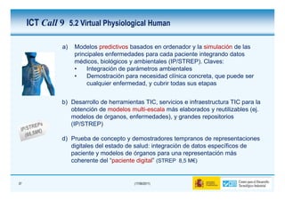 ICT Call 9 5.2 Virtual Physiological Human

               a)   Modelos predictivos basados en ordenador y la simulación de las
                    principales enfermedades para cada paciente integrando datos
                    médicos, biológicos y ambientales (IP/STREP). Claves:
                    •    Integración de parámetros ambientales
                    •    Demostración para necesidad clínica concreta, que puede ser
                         cualquier enfermedad, y cubrir todas sus etapas


               b) Desarrollo de herramientas TIC, servicios e infraestructura TIC para la
                  obtención de modelos multi-escala más elaborados y reutilizables (ej.
                  modelos de órganos, enfermedades), y grandes repositorios
                  (IP/STREP)

               d) Prueba de concepto y demostradores tempranos de representaciones
                  digitales del estado de salud: integración de datos específicos de
                  paciente y modelos de órganos para una representación más
                  coherente del “paciente digital” (STREP 8,5 M€)


37                                        (17/06/2011)
 