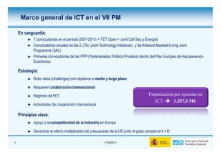 Marco general de ICT en el VII PM

    En vanguardia:
       vanguardia:
            7 convocatorias en el periodo 2007-2010 (+ FET Open + Joint Call Sec y Energía)
            Convocatorias anuales de las 2 JTIs (Joint Technology Initiatives) y de Ambient Assisted Living Joint
            Programme (AAL)
            Primeras convocatorias de las PPP (Partenariados Público Privados) dentro del Plan Europeo de Recuperación
            Económica

    Estrategia:
            Ocho retos (challenges) con objetivos a medio y largo plazo

            Requieren colaboración transnacional

            Régimen de FET                                                               Financiación por ejecutar en
                                                                                            ICT      1.357,5 M€
            Actividades de cooperación internacional

    Principios clave:
            Apoyo a la competitividad de la industria en Europa

            Garantizar el efecto multiplicador del presupuesto de la UE junto al gasto privado en I + D

3                                                          (17/06/2011)
 