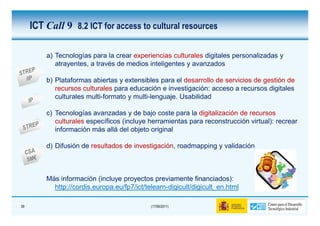 ICT Call 9 8.2 ICT for access to cultural resources

         a) Tecnologías para la crear experiencias culturales digitales personalizadas y
            atrayentes, a través de medios inteligentes y avanzados

         b) Plataformas abiertas y extensibles para el desarrollo de servicios de gestión de
            recursos culturales para educación e investigación: acceso a recursos digitales
            culturales multi-formato y multi-lenguaje. Usabilidad

         c) Tecnologías avanzadas y de bajo coste para la digitalización de recursos
            culturales específicos (incluye herramientas para reconstrucción virtual): recrear
            información más allá del objeto original

         d) Difusión de resultados de investigación, roadmapping y validación



         Más información (incluye proyectos previamente financiados):
           http://cordis.europa.eu/fp7/ict/telearn-digicult/digicult_en.html

39                                           (17/06/2011)
 