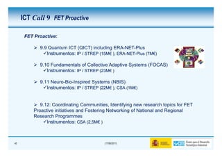 ICT Call 9 FET Proactive

      FET Proactive:

            9.9 Quantum ICT (QICT) including ERA-NET-Plus
               Instrumentos: IP / STREP (15M€ ), ERA-NET-Plus (7M€)
                                        (15M€ ERA-NET-        (7M€

            9.10 Fundamentals of Collective Adaptive Systems (FOCAS)
               Instrumentos: IP / STREP (23M€ )
                                        (23M€

            9.11 Neuro-Bio-Inspired Systems (NBIS)
               Instrumentos: IP / STREP (22M€ ), CSA (1M€)
                                        (22M€        (1M€



             9.12: Coordinating Communities, Identifying new research topics for FET
          Proactive initiatives and Fostering Networking of National and Regional
          Research Programmes
                Instrumentos: CSA (2,5M€ )
                                     (2,5M€



40                                         (17/06/2011)
 