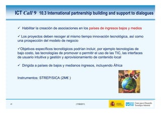 ICT Call 9 10.3 International partnership building and support to dialogues

         Habilitar la creación de asociaciones en los países de ingresos bajos y medios

        Los proyectos deben recoger al mismo tiempo innovación tecnológica, así como
      una prospección del modelo de negocio

       Objetivos específicos tecnológicos podrían incluir, por ejemplo tecnologías de
      bajo costo, las tecnologías de promover o permitir el uso de las TIC, las interfaces
      de usuario intuitiva y gestión y aprovisionamiento de contenido local

         Dirigida a países de bajos y medianos ingresos, incluyendo África


      Instrumentos:
      Instrumentos: STREP/SICA (2M€ )
                               (2M€




41                                           (17/06/2011)
 