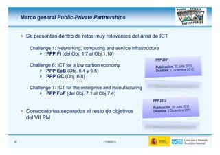 Marco general Public-Private Partnerships


       Se presentan dentro de retos muy relevantes del área de ICT

        Challenge 1: Networking, computing and service infrastructure
               PPP FI (del Obj. 1.7 al Obj.1.10)

        Challenge 6: ICT for a low carbon economy
               PPP EeB (Obj. 6.4 y 6.5)
               PPP GC (Obj. 6.8)

        Challenge 7: ICT for the enterprise and manufacturing
               PPP FoF (del Obj. 7.1 al Obj.7.4)


       Convocatorias separadas al resto de objetivos
       del VII PM



43                                         (17/06/2011)
 