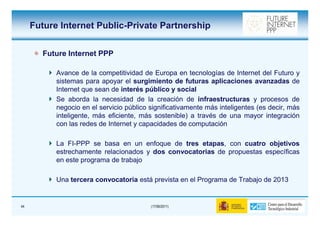 Future Internet Public-Private Partnership


       Future Internet PPP

           Avance de la competitividad de Europa en tecnologías de Internet del Futuro y
           sistemas para apoyar el surgimiento de futuras aplicaciones avanzadas de
           Internet que sean de interés público y social
           Se aborda la necesidad de la creación de infraestructuras y procesos de
           negocio en el servicio público significativamente más inteligentes (es decir, más
           inteligente, más eficiente, más sostenible) a través de una mayor integración
           con las redes de Internet y capacidades de computación

           La FI-PPP se basa en un enfoque de tres etapas, con cuatro objetivos
               FI-                                   etapas,
           estrechamente relacionados y dos convocatorias de propuestas específicas
           en este programa de trabajo

           Una tercera convocatoria está prevista en el Programa de Trabajo de 2013


44                                        (17/06/2011)
 