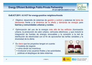Energy Efficient Buildings Public-Private Partnership
                                                           FP7-2011-NMP-ENV-ENERGY-ICT-EeB


     EeB.ICT.2011. 6.5 ICT for energy-positive neighbourhoods

            Objetivo: desarrollo de sistemas de gestión y control y sistemas de toma de
           decisiones frente a la dinámica de la oferta y demanda de energía para
           barrios y comunidades urbanas y rurales.

            Optimización del uso de la energía más allá de los edificios (iluminación
           urbana, la producción de calor urbano, vehículos eléctricos), y que incluirá la
           integración de fuentes de energía renovables y la conexión a la red de
           distribución de electricidad con el fin de aprovechar las tarifas variables y la
           diversidad de la oferta

            Es clave que los proyectos tengan en cuenta:
              modelos de negocio
              cómo dividir los incentivos
              involucrar a los usuarios finales y las autoridades
              públicas al despliegue de tales sistemas


47                                          (17/06/2011)
 