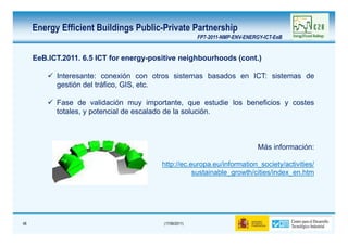 Energy Efficient Buildings Public-Private Partnership
                                                        FP7-2011-NMP-ENV-ENERGY-ICT-EeB


     EeB.ICT.2011. 6.5 ICT for energy-positive neighbourhoods (cont.)

           Interesante: conexión con otros sistemas basados en ICT: sistemas de
           gestión del tráfico, GIS, etc.

           Fase de validación muy importante, que estudie los beneficios y costes
           totales, y potencial de escalado de la solución.



                                                                              Más información:

                                         http://ec.europa.eu/information_society/activities/
                                                    sustainable_growth/cities/index_en.htm




48                                       (17/06/2011)
 
