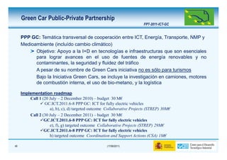 Green Car Public-Private Partnership
                                                                        FP7-2011-ICT-GC


     PPP GC: Temática transversal de cooperación entre ICT, Energía, Transporte, NMP y
     Medioambiente (incluído cambio climático)
           Objetivo: Apoyo a la I+D en tecnologías e infraestructuras que son esenciales
           para lograr avances en el uso de fuentes de energía renovables y no
           contaminantes, la seguridad y fluidez del tráfico
           A pesar de su nombre de Green Cars iniciativa no es sólo para turismos
           Bajo la Iniciativa Green Cars, se incluye la investigación en camiones, motores
           de combustión interna, el uso de bio-metano, y la logística

     Implementation roadmap
         Call 1 (20 July – 2 December 2010) – budget 30 M€
                 GC.ICT.2011.6-8 PPP GC: ICT for fully electric vehicles
                    a), b), c), d) targeted outcome Collaborative Projects (STREP) 30M€
         Call 2 (30 July – 2 December 2011) – budget 30 M€
                 GC.ICT.2011.6-8 PPP GC: ICT for fully electric vehicles
                    e), f), g) targeted outcome Collaborative Projects (STREP) 29M€
                 GC.ICT.2011.6-8 PPP GC: ICT for fully electric vehicles
                    h) targeted outcome Coordination and Support Actions (CSA) 1M€

49                                                  (17/06/2011)
 