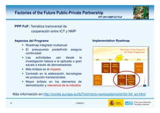 Factories of the Future Public-Private Partnership
                                                                    FP7-2011-NMP-ICT-FoF


      PPP FoF: Temática transversal de
               cooperación entre ICT y NMP

      Aspectos del Programa                                      Implementation Roadmap
             Roadmap integrado multianual
             El presupuesto predefinido asegura
             continuidad
             Las     actividades   van      desde    la
             investigación básica a la aplicada a gran
             escala a través de demostradores
             Más énfasis en el impacto
             Centrado en la elaboración, tecnologías
             de producción transectoriales
             Mayor énfasis en los elementos de
             demostración y relevancia de la industria

     Más información en http://cordis.europa.eu/fp7/ict/micro-nanosystems/ict-for-fof_en.html

51                                                (17/06/2011)
 