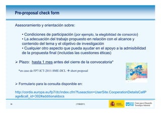Pre-proposal check form

     Asesoramiento y orientación sobre:

         • Condiciones de participación (por ejemplo, la elegibilidad de consorcio)
         • La adecuación del trabajo propuesto en relación con el alcance y
         contenido del tema y el objetivo de investigación
         • Cualquier otro aspecto que pueda ayudar en el apoyo a la admisibilidad
         de la propuesta final (incluidas las cuestiones éticas)

       Plazo: hasta 1 mes antes del cierre de la convocatoria*

       *en caso de FP7-ICT-2011-SME-DCL   short proposal



       Formulario para la consulta disponible en:

     http://cordis.europa.eu/fp7/dc/index.cfm?fuseaction=UserSite.CooperationDetailsCallP
     age&call_id=392#additionaldocs

54                                            (17/06/2011)
 
