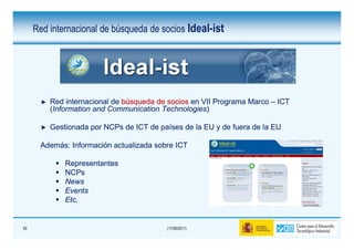 Red internacional de búsqueda de socios Ideal-ist




         Red internacional de búsqueda de socios en VII Programa Marco – ICT
         (Information and Communication Technologies)
                                        Technologies)

         Gestionada por NCPs de ICT de países de la EU y de fuera de la EU

      Además:
      Además: Información actualizada sobre ICT

             Representantes
             NCPs
             News
             Events
             Etc.
             Etc.


55                                       (17/06/2011)
 