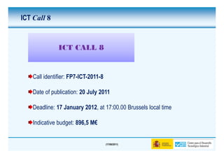 ICT Call 8


               ICT CALL 8


    Call identifier: FP7-ICT-2011-8

    Date of publication: 20 July 2011

    Deadline: 17 January 2012, at 17:00.00 Brussels local time

    Indicative budget: 896,5 M€


                                      (17/06/2011)
 