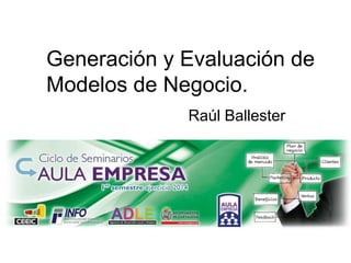 11 Marzo 2014
Generación y Evaluación
de Modelos de Negocio.
Raúl Ballester
 