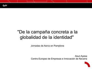 Jornadas de Aerco en Pamplona
Asun Ayesa
Centro Europeo de Empresas e Innovación de Navarra
"De la campaña concreta a la
globalidad de la identidad"
 