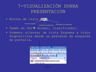 7-VISUALIZACIÓN DUNHA PRESENTACIÓN Botóns de vista Tamén en Ver   Normal, clasificador… Podemos alternar de vista Esquema a vista diapositivas dende as pestanas da esquerda da pantalla. Normal ou esquema Clasificador de diapositivas Presentación con diapositivas 