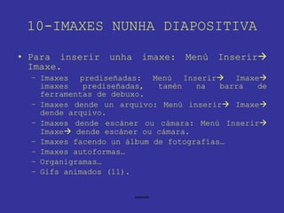 10-IMAXES NUNHA DIAPOSITIVA Para inserir unha imaxe: Menú Inserir   Imaxe. Imaxes prediseñadas: Menú Inserir   Imaxe   imaxes prediseñadas, tamén na barra de ferramentas de debuxo. Imaxes dende un arquivo: Menú inserir   Imaxe   dende arquivo. Imaxes dende escáner ou cámara: Menú Inserir   Imaxe   dende escáner ou cámara. Imaxes facendo un álbum de fotografías… Imaxes autoformas… Organigramas… Gifs animados (11). 