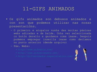 11-GIFS ANIMADOS Os gifs animados son debuxos animados e con son que podemos utilizar nas nosas presentacións. O primeiro e atopalos nunha das moitas páxinas webs adicadas e de balde. Unha vez seleccionada co botón dereito a gardamos coma imaxe. Despois podemos empregar inserila imaxe como decíamos no punto anterior (dende arquivo) Páx. Webs: http://www.gifmania.com/ http://www.gifsanimados.net/ http://gifsanimados.espaciolatino.com/ 