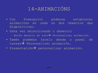 14-ANIMACIÓNS Con Powerpoint pódense establecer animacións en cada un dos obxectos das diapositivas. Unha vez seleccionado o obxecto: Botón dereito do rato   Personalizar animación. Tamén podemos facelo dende o panel de tareas   Personalizar animación. Presentación   personalizar animación. 