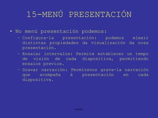 15-MENÚ PRESENTACIÓN No menú presentación podemos: Configura-la presentación: podemos elexir distintas propiedades da visualización da nosa presentación. Ensaiar intervalos: Permite establecer un tempo de visión de cada diapositiva, permitiendo ensaios previos. Gravar narración: Permítenos grava-la narración que acompaña á presentación en cada diapositiva. 