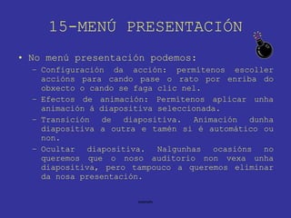 15-MENÚ PRESENTACIÓN No menú presentación podemos: Configuración da acción: permítenos escoller accións para cando pase o rato por enriba do obxecto o cando se faga clic nel. Efectos de animación: Permítenos aplicar unha animación á diapositiva seleccionada. Transición de diapositiva. Animación dunha diapositiva a outra e tamén si é automático ou non. Ocultar diapositiva. Nalgunhas ocasións no queremos que o noso auditorio non vexa unha diapositiva, pero tampouco a queremos eliminar da nosa presentación. 