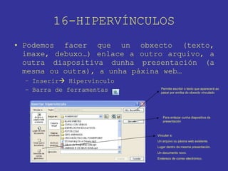16-HIPERVÍNCULOS Podemos facer que un obxecto (texto, imaxe, debuxo…) enlace a outro arquivo, a outra diapositiva dunha presentación (a mesma ou outra), a unha páxina web… Inserir   Hipervínculo Barra de ferramentas Permite escribir o texto que aparecerá ao pasar por enriba do obxecto vinculado Para enlazar cunha diapositiva da presentación Vincular a: Un arquivo ou páxina web existente. Lugar dentro da mesma presentación. Un documento novo. Enderezo de correo electrónico. 