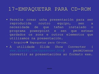 17-EMPAQUETAR PARA CD-ROM Permite crear unha presentación para ser reproducida noutro equipo, sen a necesidade de que teñan instalado o programa powerpoint e sen que estean gardados os sons e outros elementos que utilizamos na presentación. Arquivo   Empaquetar para Cd-rom. A utilidade Slide Show Converter ( www.dzsoft.com/ppssconv.htm ) permítenos convertir as presentacións ao formato exe. 