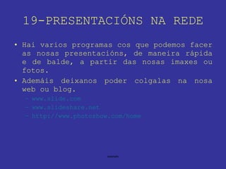 19-PRESENTACIÓNS NA REDE Hai varios programas cos que podemos facer as nosas presentacións, de maneira rápida e de balde, a partir das nosas imaxes ou fotos. Ademáis deixanos poder colgalas na nosa web ou blog. www.slide.com www.slideshare.net http://www. photoshow . com /home 