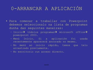 0-ARRANCAR A APLICACIÓN Para comezar a traballar con Powerpoint debemos seleccionalo na lista de programas dunha das seguintes maneiras: Inicio   tódolos programas   microsoft office   powerpoint 2003. Menú Inicio. Si a aplicación foi usada recentemente aparecerá ancorado no mesmo. No menú ao inicio rápido, temos que telo arrastrado previamente. No escritorio cun acceso directo. 